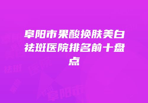 阜阳市果酸换肤美白祛斑医院排名前十盘点