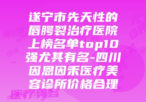 遂宁市先天性的唇腭裂治疗医院上榜名单top10强尤其有名-四川因恩因禾医疗美容诊所价格合理