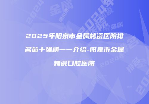 2025年阳泉市金属烤瓷医院排名前十强榜一一介绍-阳泉市金属烤瓷口腔医院