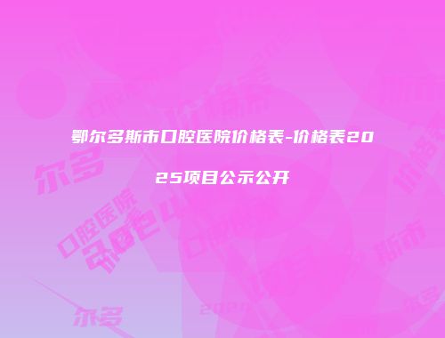 鄂尔多斯市口腔医院价格表-价格表2025项目公示公开