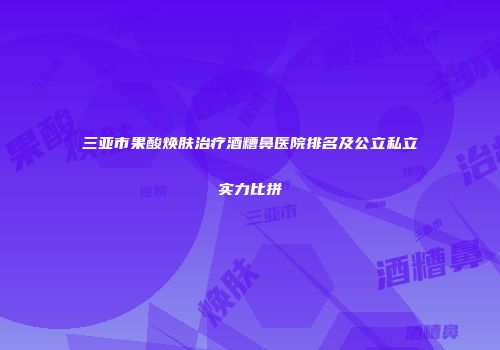 三亚市果酸焕肤治疗酒糟鼻医院排名及公立私立实力比拼