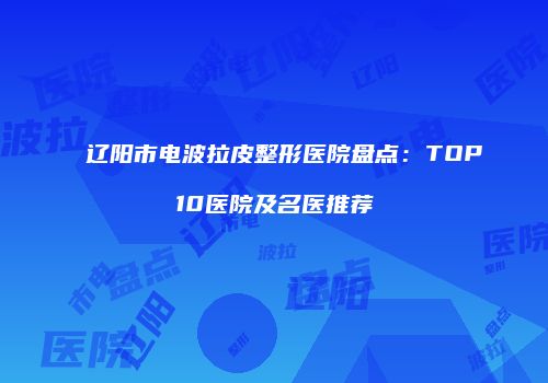 辽阳市电波拉皮整形医院盘点：TOP10医院及名医推荐