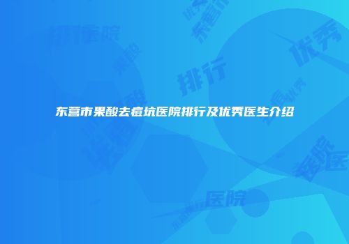 东营市果酸去痘坑医院排行及优秀医生介绍