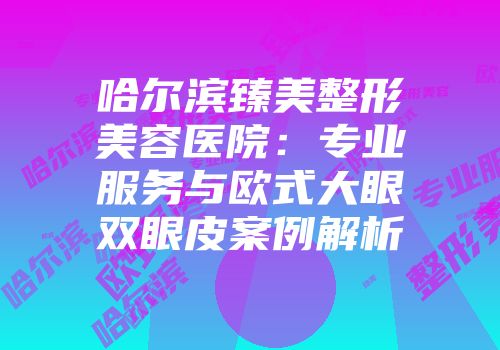 哈尔滨臻美整形美容医院：专业服务与欧式大眼双眼皮案例解析