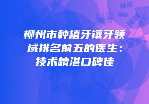 柳州市种植牙镶牙领域排名前五的医生：技术精湛口碑佳