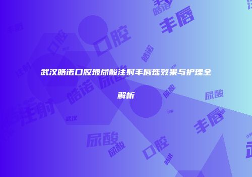 武汉皓诺口腔玻尿酸注射丰唇珠效果与护理全解析