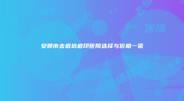 安顺市去痘坑痘印医院选择与价格一览