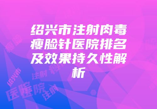 绍兴市注射肉毒瘦脸针医院排名及效果持久性解析
