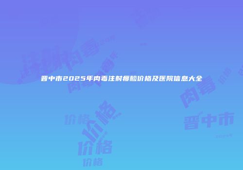 晋中市2025年肉毒注射瘦脸价格及医院信息大全