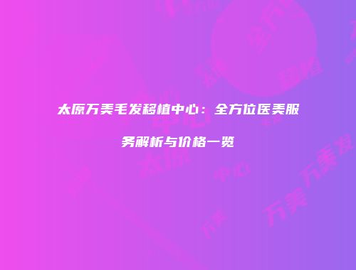 太原万美毛发移植中心：全方位医美服务解析与价格一览