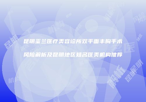 昆明玺兰医疗美容诊所双平面丰胸手术风险解析及昆明地区知名医美机构推荐