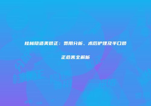 桂林隐适美矫正：费用分析、术后护理及半口矫正危害全解析