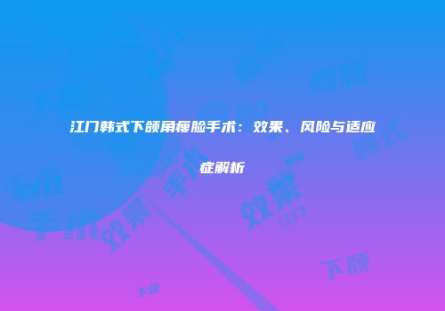江门韩式下颌角瘦脸手术：效果、风险与适应症解析