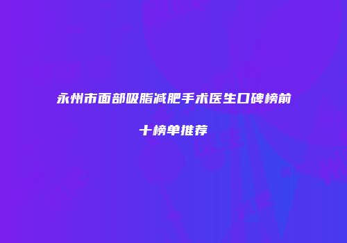 永州市面部吸脂减肥手术医生口碑榜前十榜单推荐