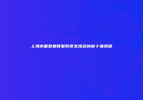 上海市面型磨骨整形医生排名榜前十强揭晓