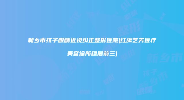 新乡市孩子眼睛近视纠正整形医院(红旗艺芳医疗美容诊所稳居前三)