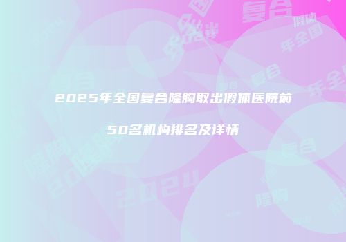 2025年全国复合隆胸取出假体医院前50名机构排名及详情