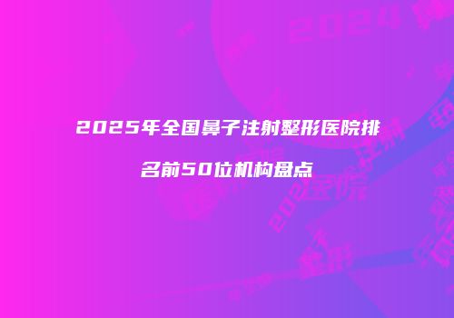 2025年全国鼻子注射整形医院排名前50位机构盘点