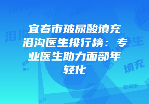 宜春市玻尿酸填充泪沟医生排行榜：专业医生助力面部年轻化