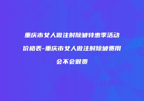 重庆市女人做注射除皱特惠季活动价格表-重庆市女人做注射除皱费用会不会很贵
