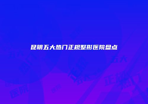 昆明五大热门正规整形医院盘点