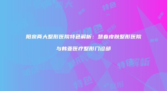 阳泉两大整形医院特色解析：慧春皮肤整形医院与韩亚医疗整形门诊部