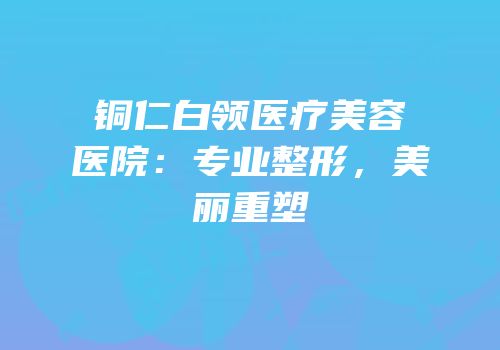 铜仁白领医疗美容医院：专业整形，美丽重塑