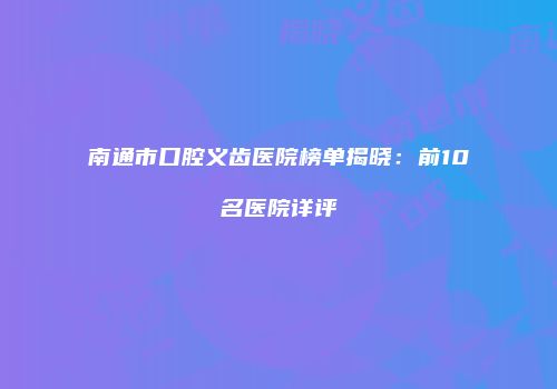 南通市口腔义齿医院榜单揭晓：前10名医院详评