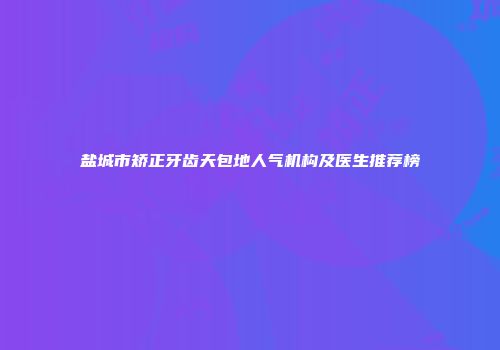 盐城市矫正牙齿天包地人气机构及医生推荐榜