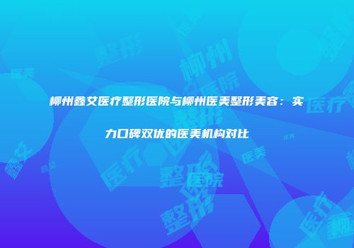 柳州鑫艾医疗整形医院与柳州医美整形美容：实力口碑双优的医美机构对比