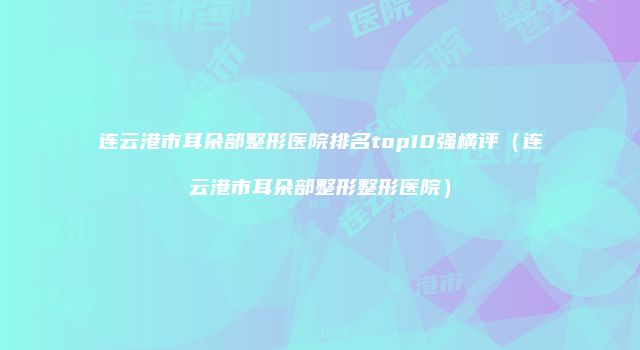 连云港市耳朵部整形医院排名top10强横评（连云港市耳朵部整形整形医院）