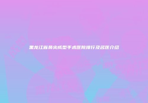 黑龙江省鼻尖成型手术医院排行及名医介绍