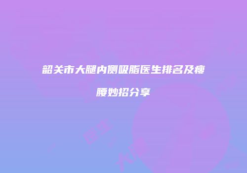 韶关市大腿内侧吸脂医生排名及瘦腰妙招分享