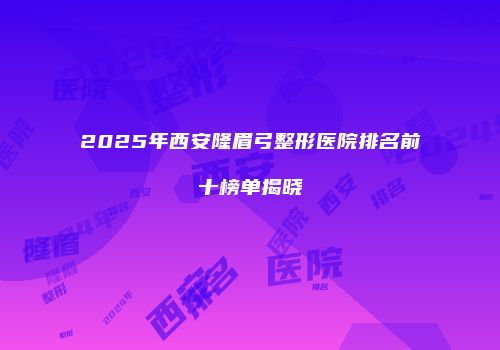 2025年西安隆眉弓整形医院排名前十榜单揭晓