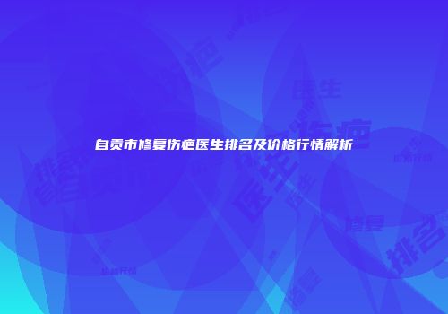自贡市修复伤疤医生排名及价格行情解析