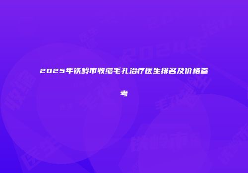 2025年铁岭市收缩毛孔治疗医生排名及价格参考