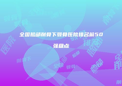 全国脸部削骨下颚骨医院排名前50强盘点