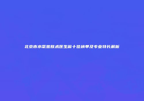 北京市水氧嫩肤术医生前十佳榜单及专业特长解析