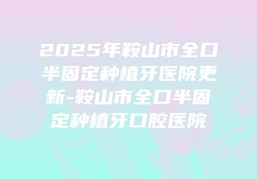 2025年鞍山市全口半固定种植牙医院更新-鞍山市全口半固定种植牙口腔医院