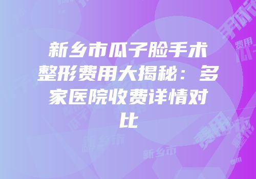 新乡市瓜子脸手术整形费用大揭秘：多家医院收费详情对比