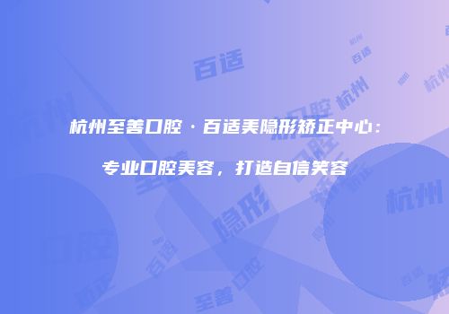 杭州至善口腔·百适美隐形矫正中心：专业口腔美容，打造自信笑容