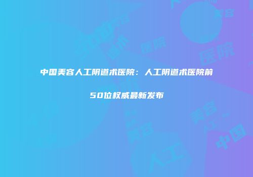中国美容人工阴道术医院：人工阴道术医院前50位权威最新发布