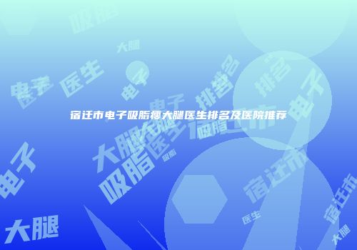 宿迁市电子吸脂瘦大腿医生排名及医院推荐