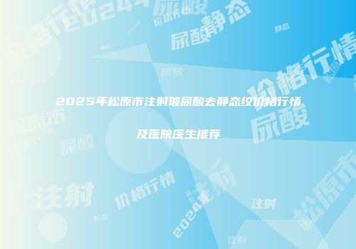 2025年松原市注射玻尿酸去静态纹价格行情及医院医生推荐