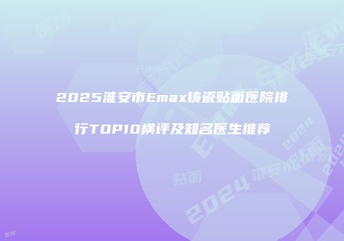 2025淮安市Emax铸瓷贴面医院排行TOP10横评及知名医生推荐