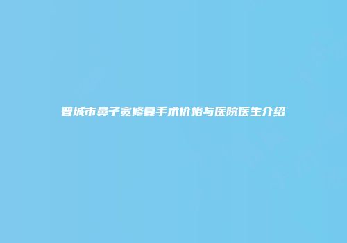 晋城市鼻子宽修复手术价格与医院医生介绍