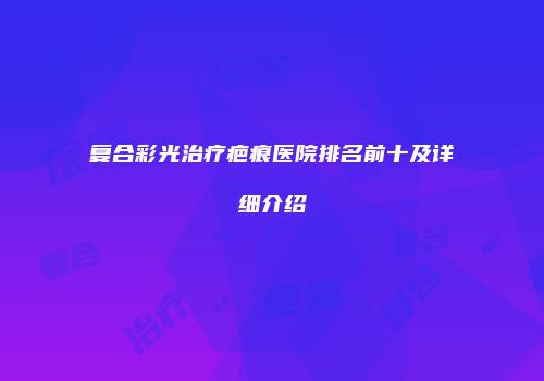 复合彩光治疗疤痕医院排名前十及详细介绍