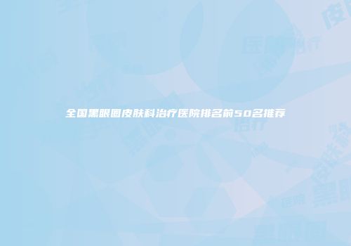 全国黑眼圈皮肤科治疗医院排名前50名推荐