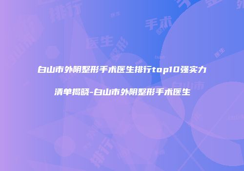 白山市外阴整形手术医生排行top10强实力清单揭晓-白山市外阴整形手术医生