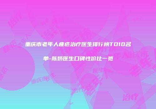 重庆市老年人痤疮治疗医生排行榜TO10名单-陈娇医生口碑性价比一览